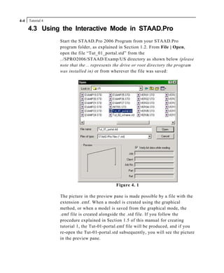 Tutorial 44-4
4.3 Using the Interactive Mode in STAAD.Pro
Start the STAAD.Pro 2006 Program from your STAAD.Pro
program folder, as explained in Section 1.2. From File | Open,
open the file “Tut_01_portal.std” from the
../SPRO2006/STAAD/Examp/US directory as shown below (please
note that the .. represents the drive or root directory the program
was installed in) or from wherever the file was saved:
Figure 4. 1
The picture in the preview pane is made possible by a file with the
extension .emf. When a model is created using the graphical
method, or when a model is saved from the graphical mode, the
.emf file is created alongside the .std file. If you follow the
procedure explained in Section 1.5 of this manual for creating
tutorial 1, the Tut-01-portal.emf file will be produced, and if you
re-open the Tut-01-portal.std subsequently, you will see the picture
in the preview pane.
 