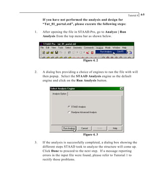 Tutorial 4 4-5
If you have not performed the analysis and design for
“Tut_01_portal.std”, please execute the following steps:
1. After opening the file in STAAD.Pro, go to Analyze | Run
Analysis from the top menu bar as shown below.
Figure 4. 2
2. A dialog box providing a choice of engines to run the file with will
then popup. Select the STAAD Analysis engine as the default
engine and click on the Run Analysis button.
Figure 4. 3
3. If the analysis is successfully completed, a dialog box showing the
different steps STAAD took to analyze the structure will come up.
Click Done to proceed to the next step. If a message reporting
errors in the input file were found, please refer to Tutorial 1 to
rectify those problems.
 