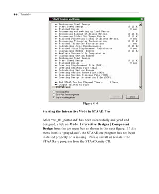 Tutorial 44-6
Figure 4. 4
Starting the Interactive Mode in STAAD.Pro
After “tut_01_portal.std” has been successfully analyzed and
designed, click on Mode | Interactive Designs | Component
Design from the top menu bar as shown in the next figure. If this
menu item is “grayed-out”, the STAAD.etc program has not been
installed properly or is missing. Please install or reinstall the
STAAD.etc program from the STAAD.suite CD.
 