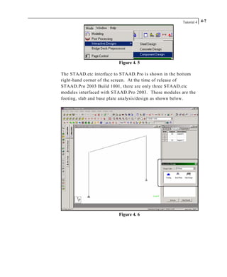 Tutorial 4 4-7
Figure 4. 5
The STAAD.etc interface to STAAD.Pro is shown in the bottom
right-hand corner of the screen. At the time of release of
STAAD.Pro 2003 Build 1001, there are only three STAAD.etc
modules interfaced with STAAD.Pro 2003. These modules are the
footing, slab and base plate analysis/design as shown below.
Figure 4. 6
 