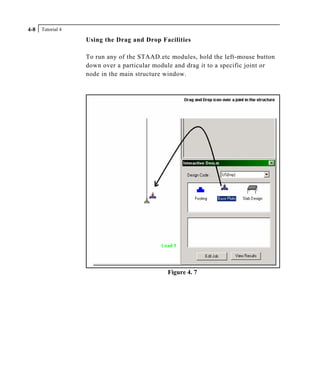 Tutorial 44-8
Using the Drag and Drop Facilities
To run any of the STAAD.etc modules, hold the left-mouse button
down over a particular module and drag it to a specific joint or
node in the main structure window.
Figure 4. 7
 