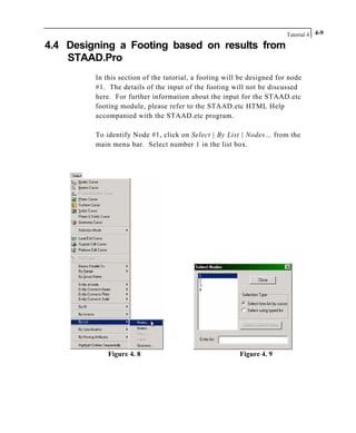 Tutorial 4 4-9
4.4 Designing a Footing based on results from
STAAD.Pro
In this section of the tutorial, a footing will be designed for node
#1. The details of the input of the footing will not be discussed
here. For further information about the input for the STAAD.etc
footing module, please refer to the STAAD.etc HTML Help
accompanied with the STAAD.etc program.
To identify Node #1, click on Select | By List | Nodes… from the
main menu bar. Select number 1 in the list box.
Figure 4. 8 Figure 4. 9
 