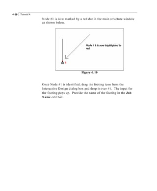 Tutorial 44-10
Node #1 is now marked by a red dot in the main structure window
as shown below.
Figure 4. 10
Once Node #1 is identified, drag the footing icon from the
Interactive Design dialog box and drop it over #1. The input for
the footing pops up. Provide the name of the footing in the Job
Name edit box.
 