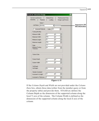 Tutorial 4 4-11
Figure 4. 11
If the Column Depth and Width are not provided under the Column
Data box, obtain those data (either from the member query or from
the property table) and provide them. STAAD.etc defines the
Column Depth as the dimension of the supported column along the
local Y axis of the column. The Column Width is defined as the
dimension of the supported column along the local Z axis of the
column.
 