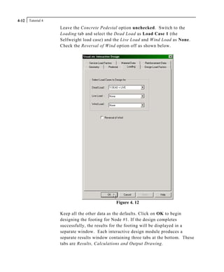 Tutorial 44-12
Leave the Concrete Pedestal option unchecked. Switch to the
Loading tab and select the Dead Load as Load Case 1 (the
Selfweight load case) and the Live Load and Wind Load as None.
Check the Reversal of Wind option off as shown below.
Figure 4. 12
Keep all the other data as the defaults. Click on OK to begin
designing the footing for Node #1. If the design completes
successfully, the results for the footing will be displayed in a
separate window. Each interactive design module produces a
separate results window containing three tabs at the bottom. These
tabs are Results, Calculations and Output Drawing.
 