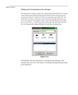 Tutorial 44-14
Editing and Viewing Interactive Designs
All interactive design results for a particular STAAD file are listed
in the Interactive Design dialog box which can be brought up by
clicking on Mode | Interactive Design from the top menu bar. To
view any interactive design result, select the design job and click
on View Results. To edit any job, select the job and click on Edit
Job to bring up the input dialog box with the existing data.
Figure 4. 14
STAAD.Pro also has the ability to design group footings. This
tutorial does not cover the basics of running a group footing inside
of STAAD.Pro.
 