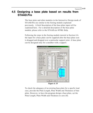 Tutorial 4 4-15
4.5 Designing a base plate based on results from
STAAD.Pro
The base plate and other modules in the Interactive Design mode of
STAAD.Pro are similar to the footing module explained
previously. A brief description of the base plate input will be
explained here. For a detailed description of the base plate
module, please refer to the STAAD.etc HTML Help.
Following the steps in the footing module tutorial in Section 4.4,
the input for a base plate can be supplied after the base plate icon
is dragged and dropped over a particular support joint. A base plate
can be designed only for a member with a support.
Figure 4. 15
To check the adequacy of an existing base plate for a specfic load
case, provide the Plate Length, Plate Width and Thickness of that
plate. However, to have the program design a base plate, set the
Plate Length, Plate Width and Thickness to zero (0).
 