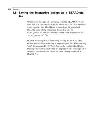 Tutorial 44-16
4.6 Saving the interactive design as a STAAD.etc
file
All interactive design jobs are saved with the STAAD.Pro “.std”
input file as a separate file with the extension “.etc”. For example,
in this tutorial, the STAAD file is named tut_01_portal.std .
Thus, the name of the interactive design file will be
tut_01_portal.etc and will be saved in the same directory as the
“tut_01_portal.std” file.
STAAD.Pro is capable of inherently reading STAAD.etc files
without the need for importing or exporting the file. Similarly, any
“.etc” file generated by STAAD.Pro can be read in STAAD.etc.
This is particularly useful when the engineer wants to design other
structural components on top of the ones already produced in
STAAD.Pro.
 