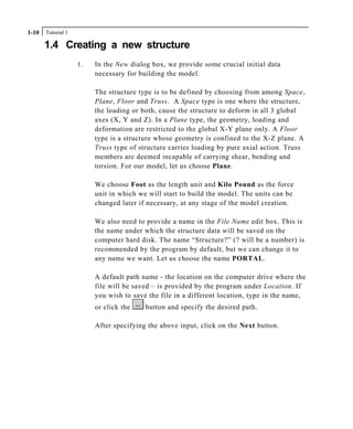 Tutorial 11-10
1.4 Creating a new structure
1. In the New dialog box, we provide some crucial initial data
necessary for building the model.
The structure type is to be defined by choosing from among Space,
Plane, Floor and Truss. A Space type is one where the structure,
the loading or both, cause the structure to deform in all 3 global
axes (X, Y and Z). In a Plane type, the geometry, loading and
deformation are restricted to the global X-Y plane only. A Floor
type is a structure whose geometry is confined to the X-Z plane. A
Truss type of structure carries loading by pure axial action. Truss
members are deemed incapable of carrying shear, bending and
torsion. For our model, let us choose Plane.
We choose Foot as the length unit and Kilo Pound as the force
unit in which we will start to build the model. The units can be
changed later if necessary, at any stage of the model creation.
We also need to provide a name in the File Name edit box. This is
the name under which the structure data will be saved on the
computer hard disk. The name “Structure?” (? will be a number) is
recommended by the program by default, but we can change it to
any name we want. Let us choose the name PORTAL.
A default path name - the location on the computer drive where the
file will be saved – is provided by the program under Location. If
you wish to save the file in a different location, type in the name,
or click the button and specify the desired path.
After specifying the above input, click on the Next button.
 
