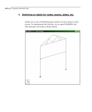 Frequently Performed TasksFPT-12
3. Switching on labels for nodes, beams, plates, etc.
Labels are a way of identifying the entities we have drawn on the
screen. To demonstrate this facility, let us open EXAMP01.std.
The structure will look as shown below.
 