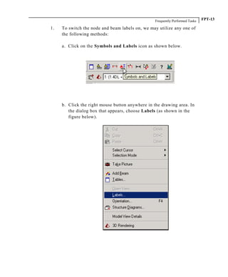 Frequently Performed Tasks FPT-13
1. To switch the node and beam labels on, we may utilize any one of
the following methods:
a. Click on the Symbols and Labels icon as shown below.
b. Click the right mouse button anywhere in the drawing area. In
the dialog box that appears, choose Labels (as shown in the
figure below).
 