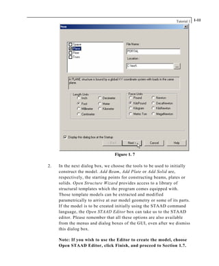 Tutorial 1 1-11
Figure 1. 7
2. In the next dialog box, we choose the tools to be used to initially
construct the model. Add Beam, Add Plate or Add Solid are,
respectively, the starting points for constructing beams, plates or
solids. Open Structure Wizard provides access to a library of
structural templates which the program comes equipped with.
Those template models can be extracted and modified
parametrically to arrive at our model geometry or some of its parts.
If the model is to be created initially using the STAAD command
language, the Open STAAD Editor box can take us to the STAAD
editor. Please remember that all these options are also available
from the menus and dialog boxes of the GUI, even after we dismiss
this dialog box.
Note: If you wish to use the Editor to create the model, choose
Open STAAD Editor, click Finish, and proceed to Section 1.7.
 
