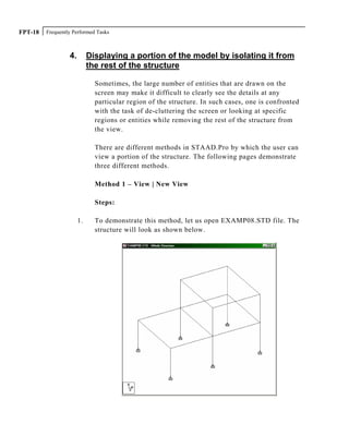 Frequently Performed TasksFPT-18
4. Displaying a portion of the model by isolating it from
the rest of the structure
Sometimes, the large number of entities that are drawn on the
screen may make it difficult to clearly see the details at any
particular region of the structure. In such cases, one is confronted
with the task of de-cluttering the screen or looking at specific
regions or entities while removing the rest of the structure from
the view.
There are different methods in STAAD.Pro by which the user can
view a portion of the structure. The following pages demonstrate
three different methods.
Method 1 – View | New View
Steps:
1. To demonstrate this method, let us open EXAMP08.STD file. The
structure will look as shown below.
 