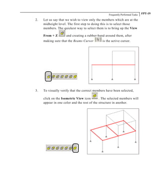 Frequently Performed Tasks FPT-19
2. Let us say that we wish to view only the members which are at the
midheight level. The first step to doing this is to select those
members. The quickest way to select them is to bring up the View
From + Z and creating a rubber-band around them, after
making sure that the Beams Cursor is the active cursor.
3. To visually verify that the correct members have been selected,
click on the Isometric View icon . The selected members will
appear in one color and the rest of the structure in another.
 