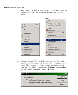Frequently Performed TasksFPT-20
4. Next, either click the right mouse button and select the New View
option or, pull down the View menu and select the New View
option.
5. In either case, the following dialog box comes up. These radio
buttons determine whether the selected view would be opened in a
new (‘child’) window or whether it would replace the current
(‘parent’) view window. Let us select the Create a new window
for the view option and click on the OK button.
 