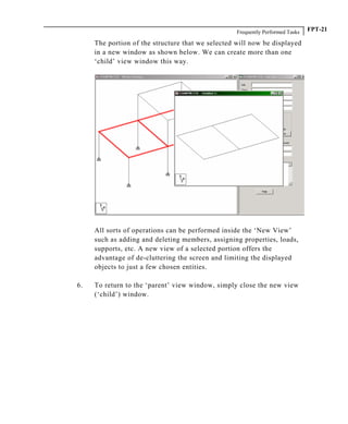 Frequently Performed Tasks FPT-21
The portion of the structure that we selected will now be displayed
in a new window as shown below. We can create more than one
‘child’ view window this way.
All sorts of operations can be performed inside the ‘New View’
such as adding and deleting members, assigning properties, loads,
supports, etc. A new view of a selected portion offers the
advantage of de-cluttering the screen and limiting the displayed
objects to just a few chosen entities.
6. To return to the ‘parent’ view window, simply close the new view
(‘child’) window.
 
