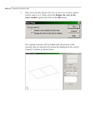 Frequently Performed TasksFPT-22
7. Next, let us try the Display the view in the active window option.
Follow steps 2 to 4. Then, select the Display the view in the
active window option and click on the OK button.
The original structure will be hidden and, the portion of the
structure that we selected will instead be displayed in the current
(‘parent’) window as shown below.
 