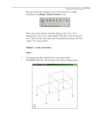 Frequently Performed Tasks FPT-23
We may restore the original view of the structure by simply
clicking on the Display Whole Structure icon.
These new views may be saved by going to the View | View
Management | Save View menu option. Provide a title for the new
view. These saved views may later be opened by going to the View
| Open View menu option.
Method 2 – Tools | Cut Section
Steps:
1. To demonstrate this method, let us once again open
EXAMP08.STD file. The structure will look as shown below.
 