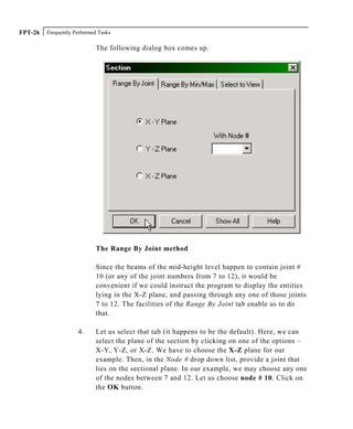 Frequently Performed TasksFPT-26
The following dialog box comes up.
The Range By Joint method
Since the beams of the mid-height level happen to contain joint #
10 (or any of the joint numbers from 7 to 12), it would be
convenient if we could instruct the program to display the entities
lying in the X-Z plane, and passing through any one of those joints
7 to 12. The facilities of the Range By Joint tab enable us to do
that.
4. Let us select that tab (it happens to be the default). Here, we can
select the plane of the section by clicking on one of the options –
X-Y, Y-Z, or X-Z. We have to choose the X-Z plane for our
example. Then, in the Node # drop down list, provide a joint that
lies on the sectional plane. In our example, we may choose any one
of the nodes between 7 and 12. Let us choose node # 10. Click on
the OK button.
 