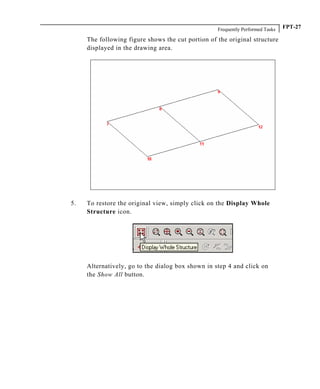 Frequently Performed Tasks FPT-27
The following figure shows the cut portion of the original structure
displayed in the drawing area.
5. To restore the original view, simply click on the Display Whole
Structure icon.
Alternatively, go to the dialog box shown in step 4 and click on
the Show All button.
 