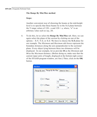 Frequently Performed TasksFPT-28
The Range By Min/Max method
Steps:
Another convenient way of choosing the beams at the mid-height
level is to specify that those beams lie in the X-Z plane between
the Y range values of 12ft - a and 12ft + a, where, “a” is an
arbitrary value such as say, 2ft.
6. To do this, let us select the Range By Min/Max tab. Here, we can
again select the plane of the section by clicking on one of the
options – X-Y, Y-Z, or X-Z. We have to choose the X-Z plane for
our example. The Minimum and Maximum edit boxes represent the
boundary distances along the axis perpendicular to the sectional
plane. Every object lying between these two distances will be
displayed. In our example, let us provide 10 as the Minimum and
14 as the Maximum distance. (Before doing so, make sure that the
current input units of length, displayed at the bottom right corner
of the STAAD program window, are feet.) Then, click on the OK
button.
 
