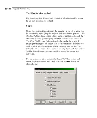 Frequently Performed TasksFPT-30
The Select to View method
For demonstrating this method, instead of viewing specific beams,
let us look at the nodes instead.
Steps:
Using this option, the portion of the structure we wish to view can
be selected by specifying the objects which lie in that portion. The
Window/Rubber Band option allows us to select the portion of the
structure to view by specifying a rubber-band window around it.
The View Highlighted Only option displays only the selected
(highlighted) objects on screen and, the members and elements we
wish to view must be selected before choosing this option. The
Select To View option allows us to view only Beams, Plates, and/or
Solids, depending on the corresponding check boxes that are
activated.
8. For our example, let us choose the Select To View option and
check the Nodes check box. Then, click on the OK button as
shown below.
 
