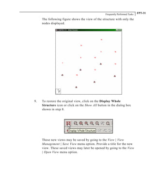 Frequently Performed Tasks FPT-31
The following figure shows the view of the structure with only the
nodes displayed.
9. To restore the original view, click on the Display Whole
Structure icon or click on the Show All button in the dialog box
shown in step 8.
These new views may be saved by going to the View | View
Management | Save View menu option. Provide a title for the new
view. These saved views may later be opened by going to the View
| Open View menu option.
 