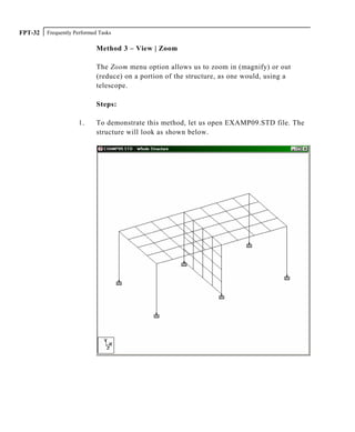 Frequently Performed TasksFPT-32
Method 3 – View | Zoom
The Zoom menu option allows us to zoom in (magnify) or out
(reduce) on a portion of the structure, as one would, using a
telescope.
Steps:
1. To demonstrate this method, let us open EXAMP09.STD file. The
structure will look as shown below.
 