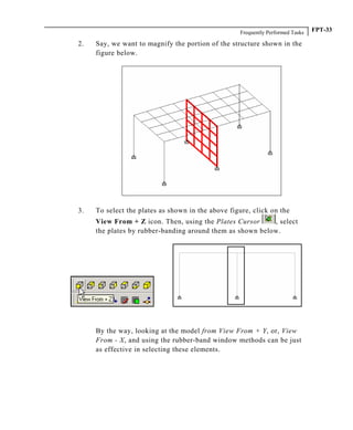 Frequently Performed Tasks FPT-33
2. Say, we want to magnify the portion of the structure shown in the
figure below.
3. To select the plates as shown in the above figure, click on the
View From + Z icon. Then, using the Plates Cursor , select
the plates by rubber-banding around them as shown below.
By the way, looking at the model from View From + Y, or, View
From - X, and using the rubber-band window methods can be just
as effective in selecting these elements.
 