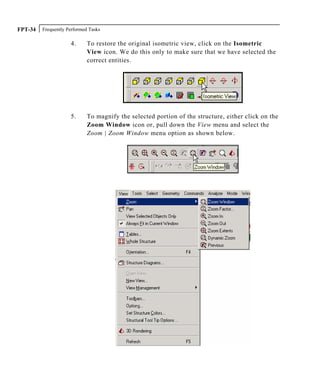 Frequently Performed TasksFPT-34
4. To restore the original isometric view, click on the Isometric
View icon. We do this only to make sure that we have selected the
correct entities.
5. To magnify the selected portion of the structure, either click on the
Zoom Window icon or, pull down the View menu and select the
Zoom | Zoom Window menu option as shown below.
 