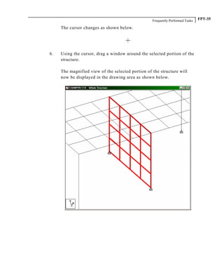 Frequently Performed Tasks FPT-35
The cursor changes as shown below.
6. Using the cursor, drag a window around the selected portion of the
structure.
The magnified view of the selected portion of the structure will
now be displayed in the drawing area as shown below.
 