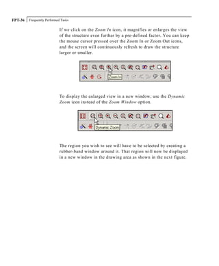 Frequently Performed TasksFPT-36
If we click on the Zoom In icon, it magnifies or enlarges the view
of the structure even further by a pre-defined factor. You can keep
the mouse cursor pressed over the Zoom In or Zoom Out icons,
and the screen will continuously refresh to draw the structure
larger or smaller.
To display the enlarged view in a new window, use the Dynamic
Zoom icon instead of the Zoom Window option.
The region you wish to see will have to be selected by creating a
rubber-band window around it. That region will now be displayed
in a new window in the drawing area as shown in the next figure.
 