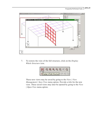 Frequently Performed Tasks FPT-37
7. To restore the view of the full structure, click on the Display
Whole Structure icon.
These new views may be saved by going to the View | View
Management | Save View menu option. Provide a title for the new
view. These saved views may later be opened by going to the View
| Open View menu option.
 