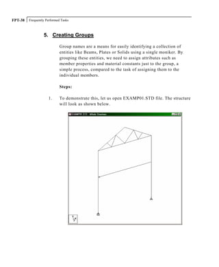 Frequently Performed TasksFPT-38
5. Creating Groups
Group names are a means for easily identifying a collection of
entities like Beams, Plates or Solids using a single moniker. By
grouping these entities, we need to assign attributes such as
member properties and material constants just to the group, a
simple process, compared to the task of assigning them to the
individual members.
Steps:
1. To demonstrate this, let us open EXAMP01.STD file. The structure
will look as shown below.
 