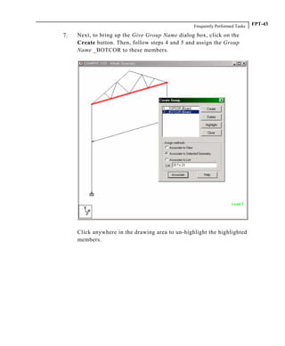 Frequently Performed Tasks FPT-43
7. Next, to bring up the Give Group Name dialog box, click on the
Create button. Then, follow steps 4 and 5 and assign the Group
Name _BOTCOR to these members.
Click anywhere in the drawing area to un-highlight the highlighted
members.
 