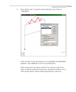 Frequently Performed Tasks FPT-45
9. Next, follow step 7 except for specifying the Group Name as
_TRNTRUS.
Click anywhere in the drawing area to un-highlight the highlighted
members. Also, Close the Create Group dialog box.
Three groups have now been created. If we now go to the Select
menu, an option called By Group Name should be available. Let us
click on that option, and the following dialog box comes up.
 