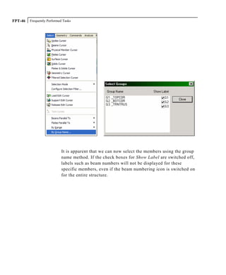 Frequently Performed TasksFPT-46
It is apparent that we can now select the members using the group
name method. If the check boxes for Show Label are switched off,
labels such as beam numbers will not be displayed for these
specific members, even if the beam numbering icon is switched on
for the entire structure.
 