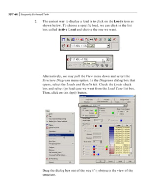 Frequently Performed TasksFPT-48
2. The easiest way to display a load is to click on the Loads icon as
shown below. To choose a specific load, we can click in the list
box called Active Load and choose the one we want.
Alternatively, we may pull the View menu down and select the
Structure Diagrams menu option. In the Diagrams dialog box that
opens, select the Loads and Results tab. Check the Loads check
box and select the load case we want from the Load Case list box.
Then, click on the Apply button.
Drag the dialog box out of the way if it obstructs the view of the
structure.
 