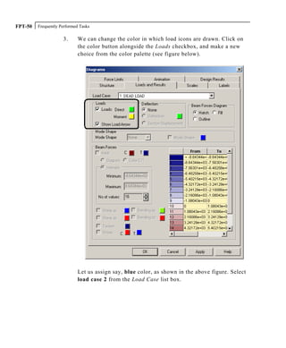 Frequently Performed TasksFPT-50
3. We can change the color in which load icons are drawn. Click on
the color button alongside the Loads checkbox, and make a new
choice from the color palette (see figure below).
Let us assign say, blue color, as shown in the above figure. Select
load case 2 from the Load Case list box.
 