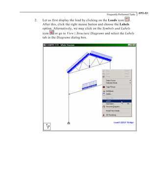 Frequently Performed Tasks FPT-53
2. Let us first display the load by clicking on the Loads icon .
After this, click the right mouse button and choose the Labels
option. Alternatively, we may click on the Symbols and Labels
icon or go to View | Structure Diagrams and select the Labels
tab in the Diagrams dialog box.
 