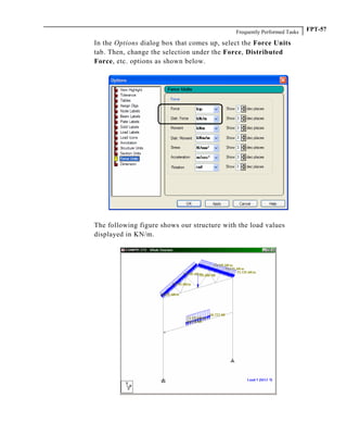 Frequently Performed Tasks FPT-57
In the Options dialog box that comes up, select the Force Units
tab. Then, change the selection under the Force, Distributed
Force, etc. options as shown below.
The following figure shows our structure with the load values
displayed in KN/m.
 