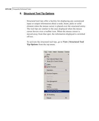 Frequently Performed TasksFPT-58
8. Structural Tool Tip Options
Structural tool tips offer a facility for displaying any customized
input or output information about a node, beam, plate or solid
element when the mouse cursor is placed over the structural entity.
The tool tips are similar to the ones displayed when the mouse
cursor hovers over a toolbar icon. When the mouse cursor is
moved away from that spot, the information displayed is switched
off too.
To activate the structural tool tips, go to View | Structural Tool
Tip Options from the top menu.
 
