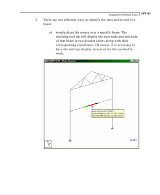 Frequently Performed Tasks FPT-63
2. There are two different ways to identify the start and/or end of a
beam:
a) simply place the mouse over a specific beam. The
resulting tool tip will display the start node and end node
of that beam in two distinct colors along with their
corresponding coordinates. Of course, it is necessary to
have the tool tips display turned on for this method to
work.
 