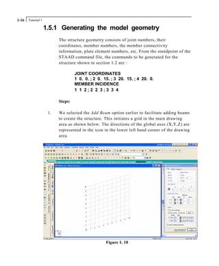 Tutorial 11-16
1.5.1 Generating the model geometry
The structure geometry consists of joint numbers, their
coordinates, member numbers, the member connectivity
information, plate element numbers, etc. From the standpoint of the
STAAD command file, the commands to be generated for the
structure shown in section 1.2 are :
JOINT COORDINATES
1 0. 0. ; 2 0. 15. ; 3 20. 15. ; 4 20. 0.
MEMBER INCIDENCE
1 1 2 ; 2 2 3 ; 3 3 4
Steps:
1. We selected the Add Beam option earlier to facilitate adding beams
to create the structure. This initiates a grid in the main drawing
area as shown below. The directions of the global axes (X,Y,Z) are
represented in the icon in the lower left hand corner of the drawing
area.
Figure 1. 10
 