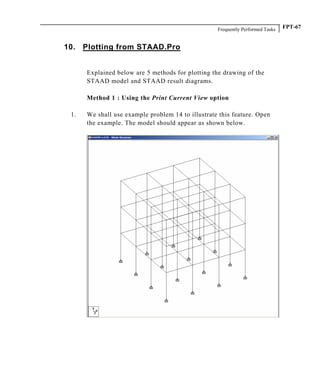 Frequently Performed Tasks FPT-67
10. Plotting from STAAD.Pro
Explained below are 5 methods for plotting the drawing of the
STAAD model and STAAD result diagrams.
Method 1 : Using the Print Current View option
1. We shall use example problem 14 to illustrate this feature. Open
the example. The model should appear as shown below.
 