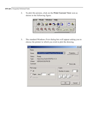 Frequently Performed TasksFPT-68
2. To plot this picture, click on the Print Current View icon as
shown in the following figure.
3. The standard Windows Print dialog box will appear asking you to
choose the printer to which you wish to plot the drawing.
 