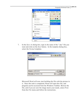 Frequently Performed Tasks FPT-73
7. In the Save As dialog box, type in the name of the “.doc” file you
want and click on the Save button. In the template dialog box,
select the Normal template.
Microsoft Word will now start building the file with the picture in
it. Once this task is completed, Word will open this file, and
program can be accessed from the Windows Taskbar. Browse the
file, and if you are sure the image meets your needs, select Print
from the File menu and follow the instructions.
 