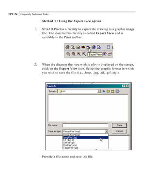 Frequently Performed TasksFPT-74
Method 3 : Using the Export View option
1. STAAD.Pro has a facility to export the drawing to a graphic image
file. The icon for this facility is called Export View and is
available in the Print toolbar.
2. When the diagram that you wish to plot is displayed on the screen,
click on the Export View icon. Select the graphic format in which
you wish to save the file (i.e., .bmp, .jpg, .tif, .gif, etc.)
Provide a file name and save the file.
 