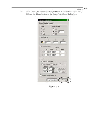 Tutorial 1 1-21
5. At this point, let us remove the grid from the structure. To do that,
click on the Close button in the Snap Node/Beam dialog box.
Figure 1. 14
 