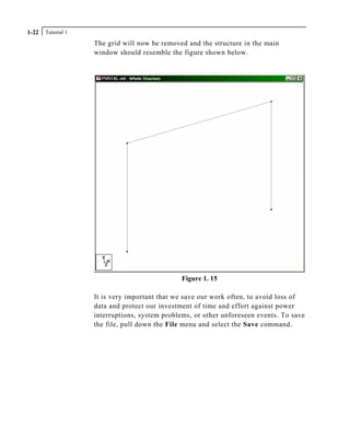Tutorial 11-22
The grid will now be removed and the structure in the main
window should resemble the figure shown below.
Figure 1. 15
It is very important that we save our work often, to avoid loss of
data and protect our investment of time and effort against power
interruptions, system problems, or other unforeseen events. To save
the file, pull down the File menu and select the Save command.
 